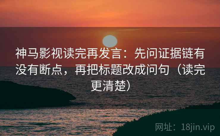 神马影视读完再发言：先问证据链有没有断点，再把标题改成问句（读完更清楚）