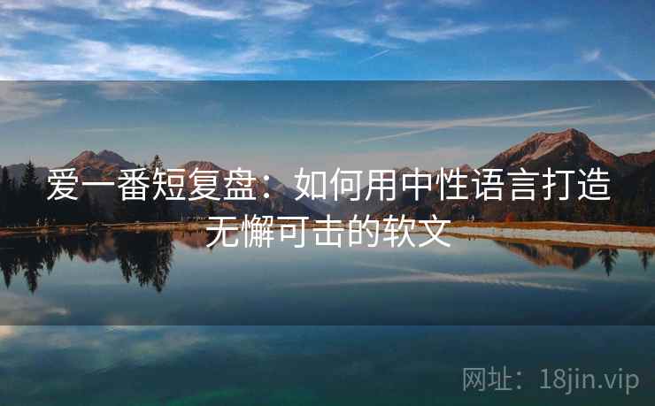 爱一番短复盘：如何用中性语言打造无懈可击的软文