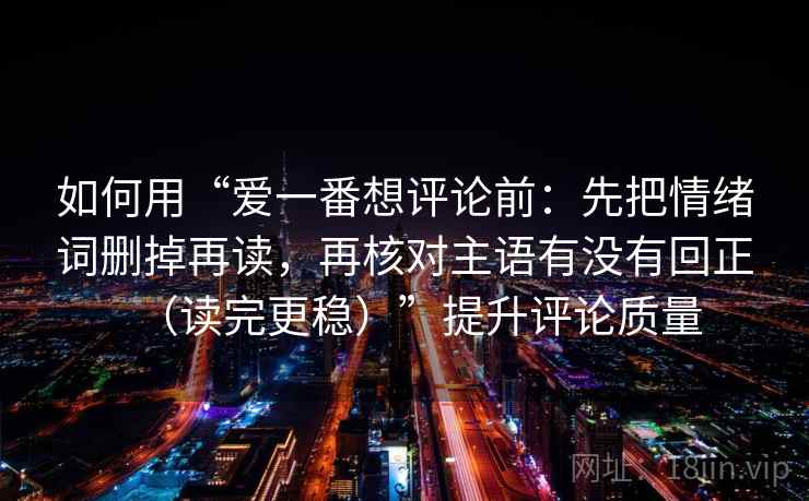 如何用“爱一番想评论前:先把情绪词删掉再读,再核对主语有没有回正(读完更稳)”提升评论质量 如何用“爱一番想评论前:先把情绪词删掉再读,再核对主语有没有回正(读完更稳)”提升评论质量
