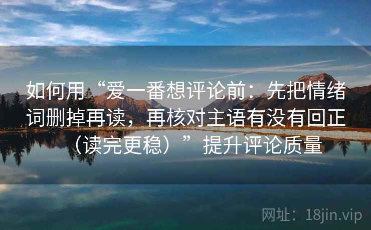 如何用“爱一番想评论前:先把情绪词删掉再读,再核对主语有没有回正(读完更稳)”提升评论质量 如何用“爱一番想评论前:先把情绪词删掉再读,再核对主语有没有回正(读完更稳)”提升评论质量