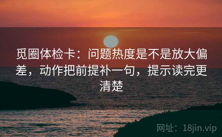 觅圈体检卡:问题热度是不是放大偏差,动作把前提补一句,提示读完更清楚 觅圈体检卡:问题热度是不是放大偏差,动作把前提补一句,提示读完更清楚