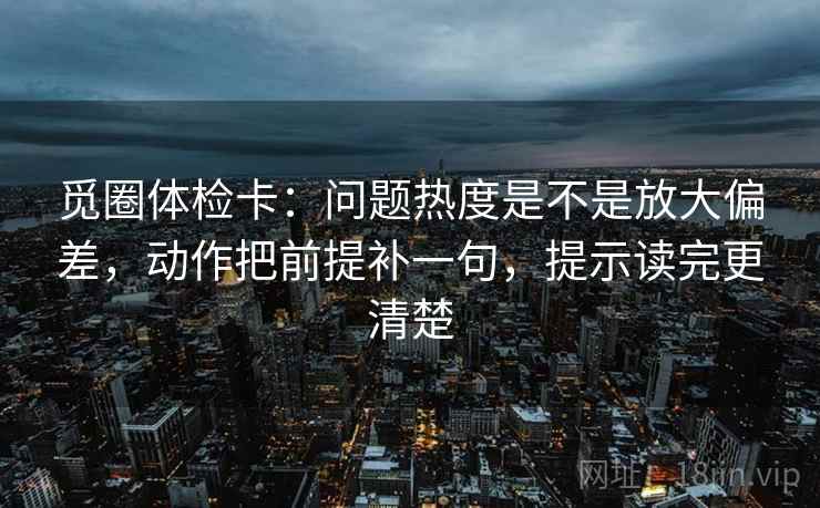 觅圈体检卡:问题热度是不是放大偏差,动作把前提补一句,提示读完更清楚 觅圈体检卡:问题热度是不是放大偏差,动作把前提补一句,提示读完更清楚