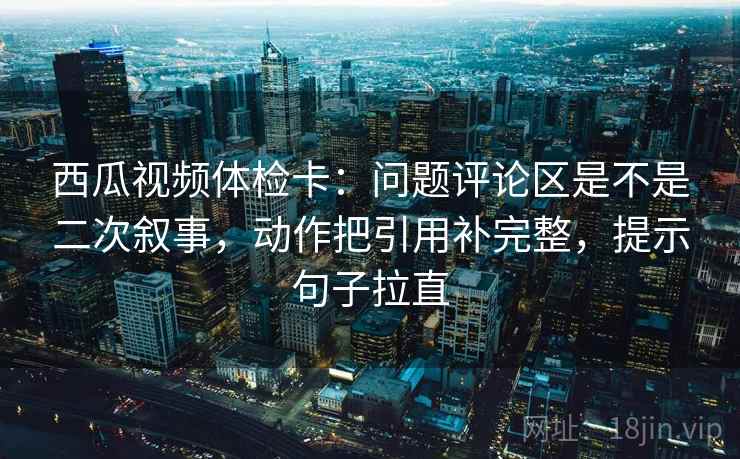 西瓜视频体检卡:问题评论区是不是二次叙事,动作把引用补完整,提示句子拉直 西瓜视频体检卡:问题评论区是不是二次叙事,动作把引用补完整,提示句子拉直