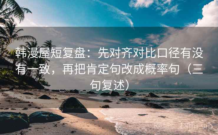 韩漫屋短复盘:先对齐对比口径有没有一致,再把肯定句改成概率句(三句复述) 韩漫屋短复盘:先对齐对比口径有没有一致,再把肯定句改成概率句(三句复述)