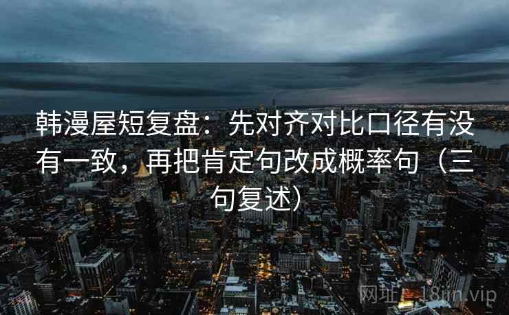 韩漫屋短复盘:先对齐对比口径有没有一致,再把肯定句改成概率句(三句复述) 韩漫屋短复盘:先对齐对比口径有没有一致,再把肯定句改成概率句(三句复述)