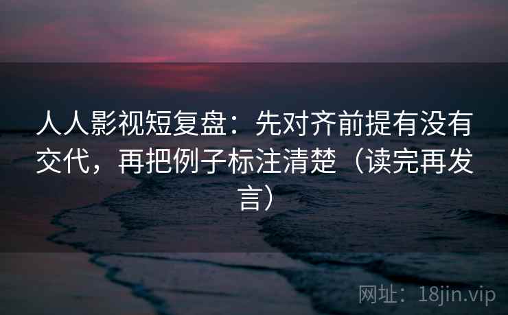 人人影视短复盘：先对齐前提有没有交代，再把例子标注清楚（读完再发言）