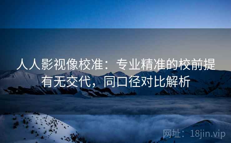 人人影视像校准：专业精准的校前提有无交代，同口径对比解析