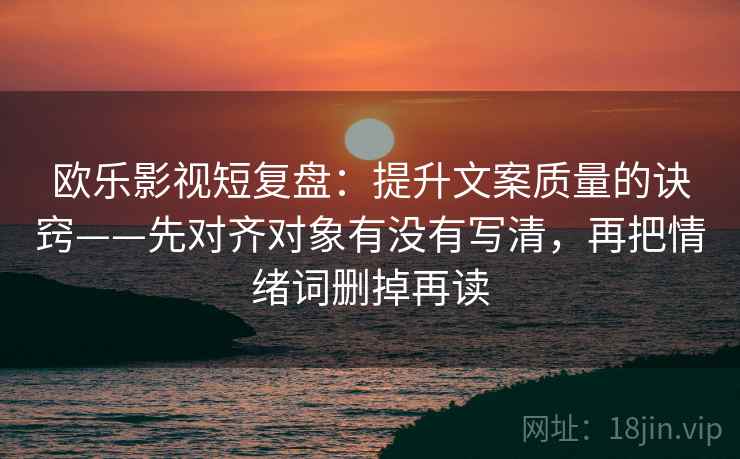 欧乐影视短复盘：提升文案质量的诀窍——先对齐对象有没有写清，再把情绪词删掉再读