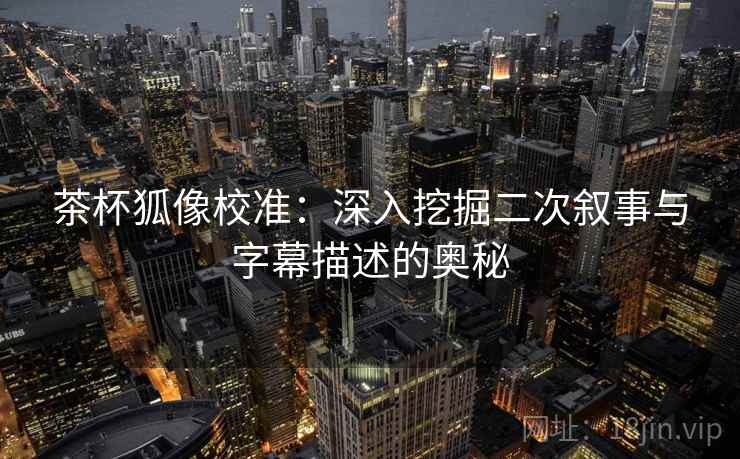 茶杯狐像校准：深入挖掘二次叙事与字幕描述的奥秘