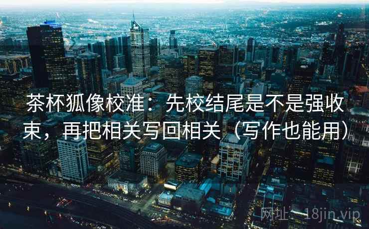 茶杯狐像校准：先校结尾是不是强收束，再把相关写回相关（写作也能用）