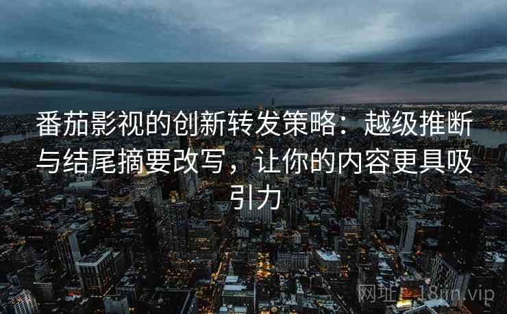 番茄影视的创新转发策略：越级推断与结尾摘要改写，让你的内容更具吸引力