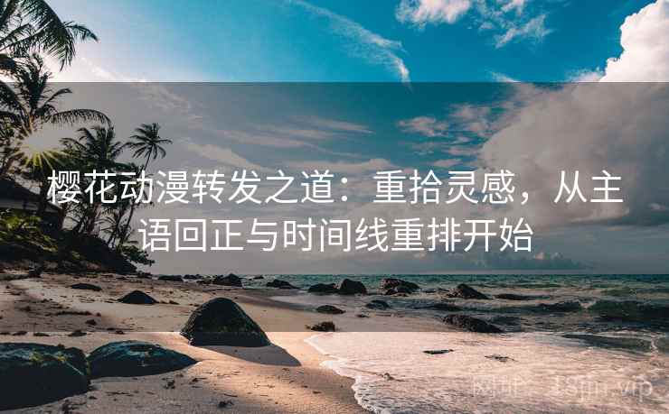 樱花动漫转发之道：重拾灵感，从主语回正与时间线重排开始