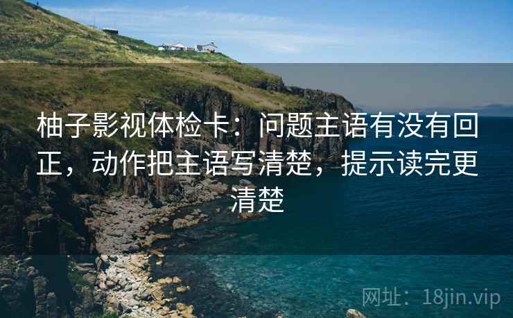 柚子影视体检卡：问题主语有没有回正，动作把主语写清楚，提示读完更清楚