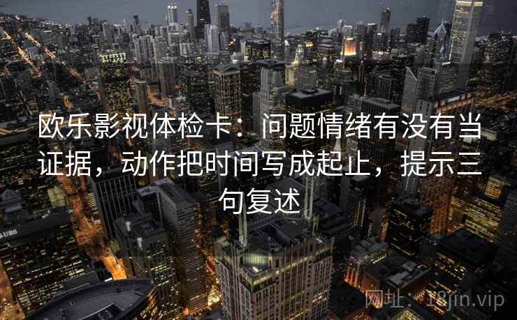 欧乐影视体检卡:问题情绪有没有当证据,动作把时间写成起止,提示三句复述 欧乐影视体检卡:问题情绪有没有当证据,动作把时间写成起止,提示三句复述