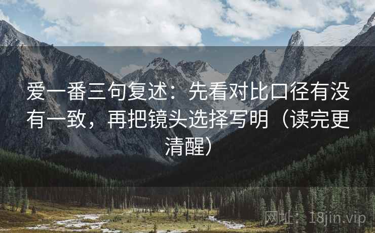 爱一番三句复述:先看对比口径有没有一致,再把镜头选择写明(读完更清醒) 爱一番三句复述:先看对比口径有没有一致,再把镜头选择写明(读完更清醒)