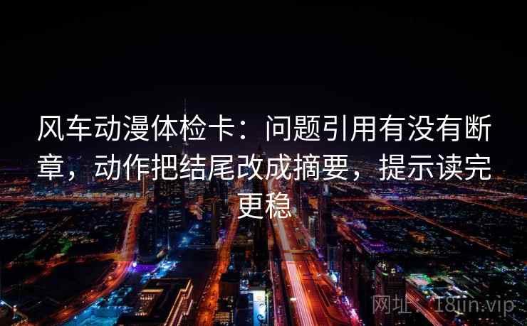 风车动漫体检卡:问题引用有没有断章,动作把结尾改成摘要,提示读完更稳 风车动漫体检卡:问题引用有没有断章,动作把结尾改成摘要,提示读完更稳