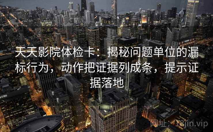 天天影院体检卡：揭秘问题单位的漏标行为，动作把证据列成条，提示证据落地