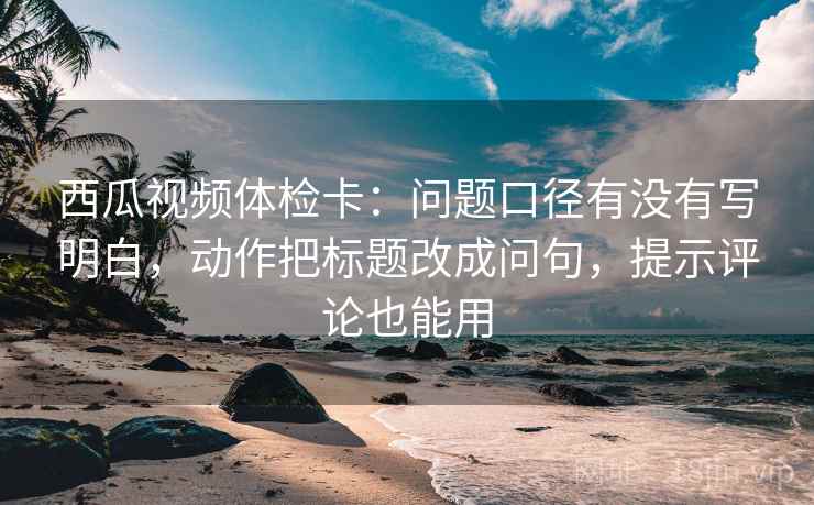 西瓜视频体检卡：问题口径有没有写明白，动作把标题改成问句，提示评论也能用