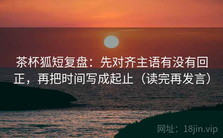 茶杯狐短复盘：先对齐主语有没有回正，再把时间写成起止（读完再发言）