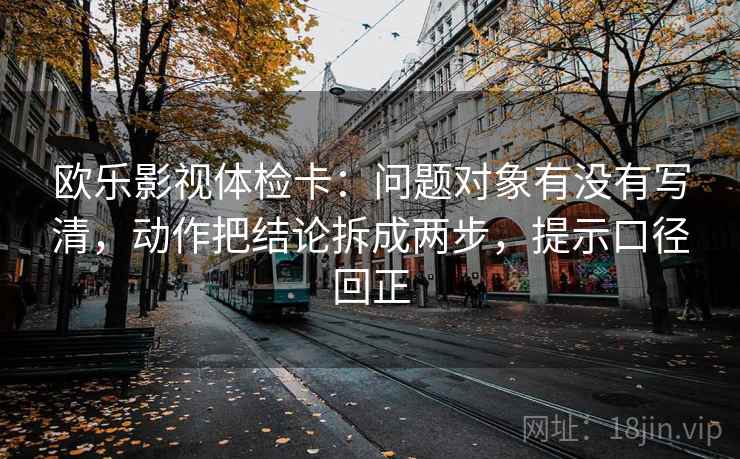 欧乐影视体检卡：问题对象有没有写清，动作把结论拆成两步，提示口径回正