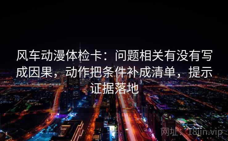 风车动漫体检卡:问题相关有没有写成因果,动作把条件补成清单,提示证据落地 风车动漫体检卡:问题相关有没有写成因果,动作把条件补成清单,提示证据落地