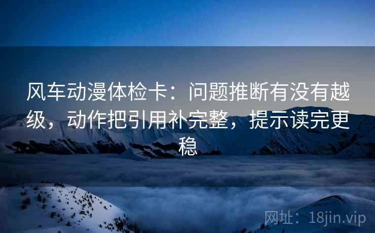 风车动漫体检卡：问题推断有没有越级，动作把引用补完整，提示读完更稳