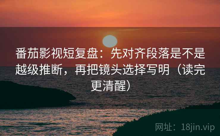 番茄影视短复盘:先对齐段落是不是越级推断,再把镜头选择写明(读完更清醒) 番茄影视短复盘:先对齐段落是不是越级推断,再把镜头选择写明(读完更清醒)