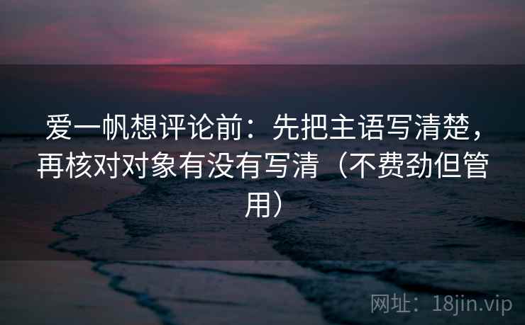 爱一帆想评论前:先把主语写清楚,再核对对象有没有写清(不费劲但管用) 爱一帆想评论前:先把主语写清楚,再核对对象有没有写清(不费劲但管用)