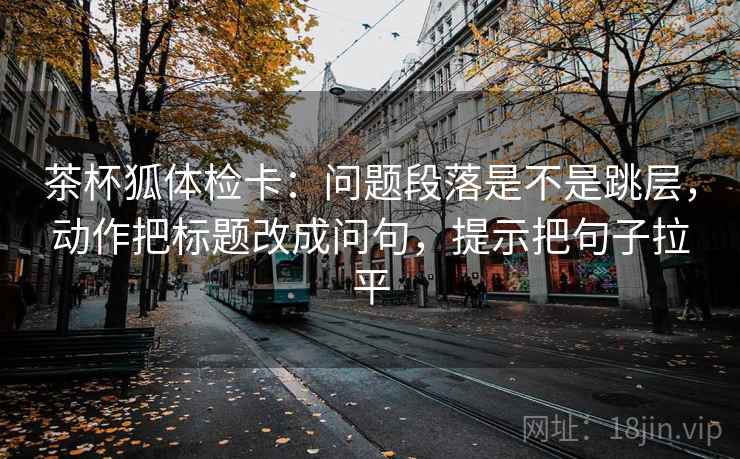 茶杯狐体检卡:问题段落是不是跳层,动作把标题改成问句,提示把句子拉平 茶杯狐体检卡:问题段落是不是跳层,动作把标题改成问句,提示把句子拉平