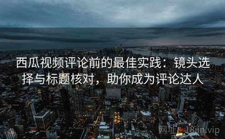 西瓜视频评论前的最佳实践:镜头选择与标题核对,助你成为评论达人 西瓜视频评论前的最佳实践:镜头选择与标题核对,助你成为评论达人