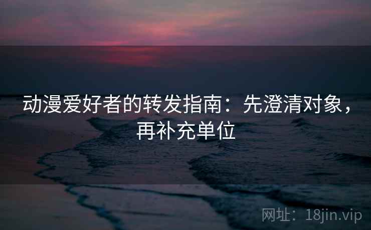动漫爱好者的转发指南:先澄清对象,再补充单位 动漫爱好者的转发指南:先澄清对象,再补充单位