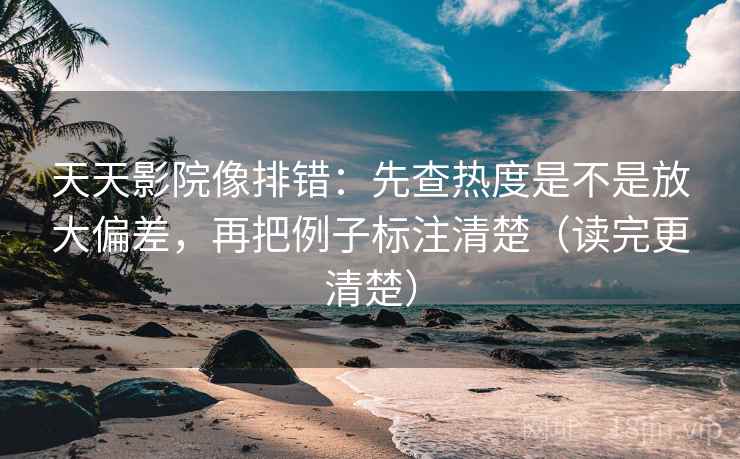 天天影院像排错：先查热度是不是放大偏差，再把例子标注清楚（读完更清楚）