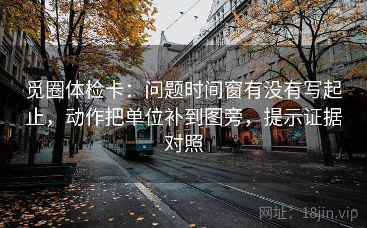 觅圈体检卡:问题时间窗有没有写起止,动作把单位补到图旁,提示证据对照 觅圈体检卡:问题时间窗有没有写起止,动作把单位补到图旁,提示证据对照